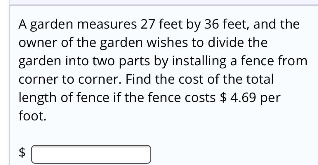 A garden measures 27 feet by 36 feet, and the
owner of the garden wishes to divide the
garden into two parts by installing a fence from
corner to corner. Find the cost of the total
length of fence if the fence costs $ 4.69 per
foot.
$
