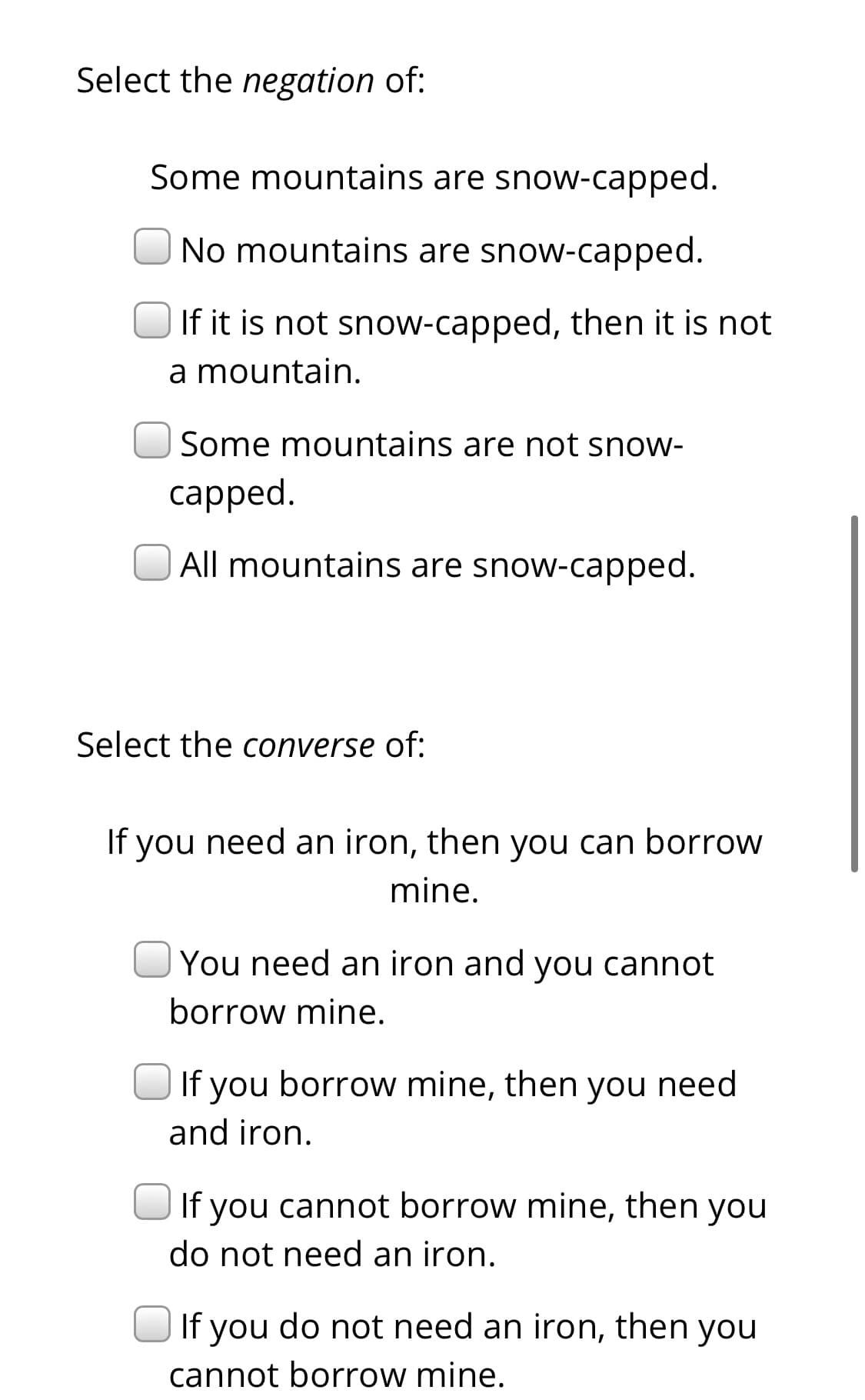 Select the negation of:
Some mountains are snow-capped.
No mountains are snow-capped.
If it is not snow-capped, then it is not
a mountain.
Some mountains are not snow-
сapped.
All mountains are snow-capped.
Select the converse of:
If you need an iron, then you can borrow
mine.
You need an iron and you cannot
borrow mine.
If you borrow mine, then you need
and iron.
If you cannot borrow mine, then you
do not need an iron.
If you do not need an iron, then you
cannot borrow mine.
