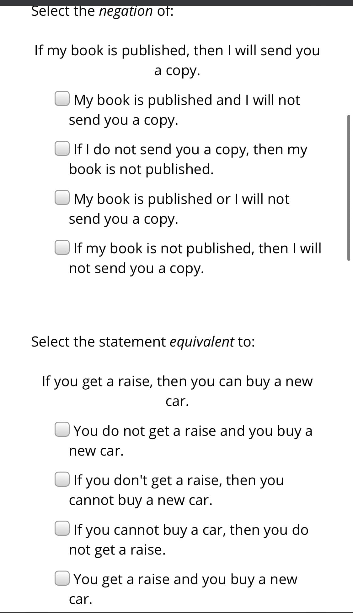 Select the negation of:
If my book is published, then I will send you
а сорy.
My book is published and I will not
send you a copy.
If I do not send you a copy, then my
book is not published.
My book is published or I will not
send you a copy.
If my book is not published, then I will
not send you a copy.
Select the statement equivalent to:
If you get a raise, then you can buy a new
car.
You do not get a raise and you buy a
new car.
If you don't get a raise, then you
cannot buy a new car.
If you cannot buy a car, then you do
not get a raise.
You get a raise and you buy a new
car.
