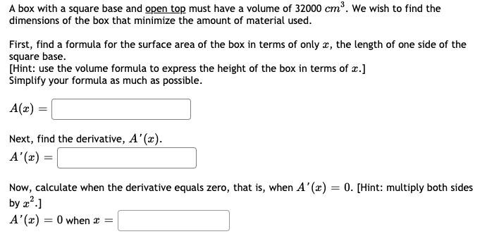 A box with a square base and open top must have a volume of 32000 cm³. We wish to find the
dimensions of the box that minimize the amount of material used.
First, find a formula for the surface area of the box in terms of only x, the length of one side of the
square base.
[Hint: use the volume formula to express the height of the box in terms of x.]
Simplify your formula as much as possible.
A(x) =
Next, find the derivative, A'(x).
A'(x) =
Now, calculate when the derivative equals zero, that is, when A'(x) = 0. [Hint: multiply both sides
by z?.]
A'(x) = 0 when x =
