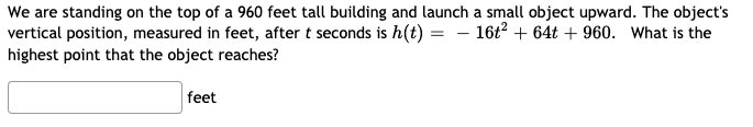 We are standing on the top of a 960 feet tall building and launch a small object upward. The object's
vertical position, measured in feet, after t seconds is h(t) = - 16t? + 64t + 960. What is the
highest point that the object reaches?
feet
