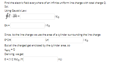 Find the electric field everywhere of an infinite uniform line charge with total charge Q.
Sol.
Using Gauss's Law:
/EO
EA =
Eo
Since, its the line charge we use the area of a cylinder surrounding the line charge
E*2
L=
But all the charged get enclosed by the cylinder area, so
Cenc =Q
Deriving we get:
E= (1/2 TEO 1
IrL)
