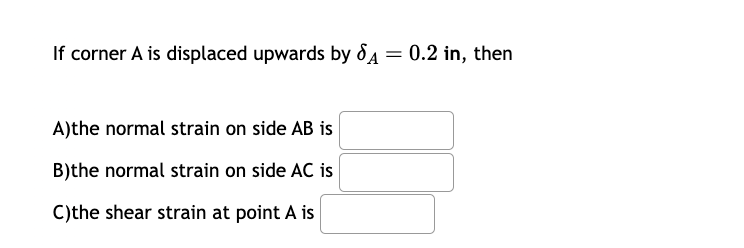 If corner A is displaced upwards by A = 0.2 in, then
A)the normal strain on side AB is
B)the normal strain on side AC is
C)the shear strain at point A is