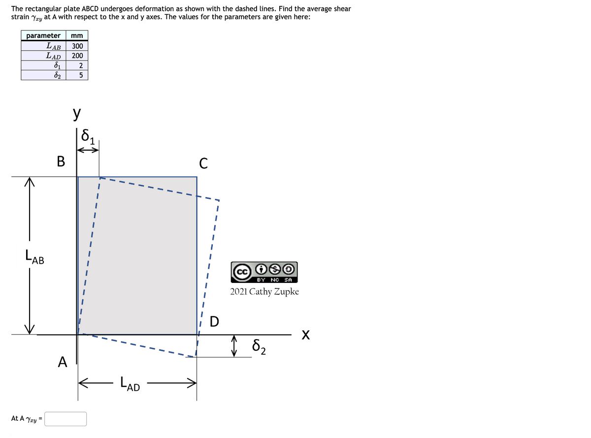 The rectangular plate ABCD undergoes deformation as shown with the dashed lines. Find the average shear
strain Yay at A with respect to the x and y axes. The values for the parameters are given here:
parameter
mm
LAB
300
LAD
200
δι
2
бг
5
B
y
δη
C
LAB
BY NO SA
2021 Cathy Zupke
At A Yay =
A
LAD
↑ 82