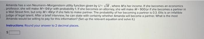 Amanda has a von Neumann-Morgenstern utility function given by U= VM , where Mis her income. If she becomes an economics
professor, she will make M- 64/yr with probability 1. If she becomes an attorney, she will make M= 900/yr if she becomes a partner in
a Wall Street firm, but only M 49/yr if she fails to make partner. The probability of her becoming a partner is 0.3. Ellis is an infallible
Judge of legal talent. After a brief interview, he can state with certainty whether Amanda will become a partner. What is the most
Amanda would be willing to pay for this information? (Set up the relevant equation and solve it.)
Instructions: Round your answer to 2 decimal places.
