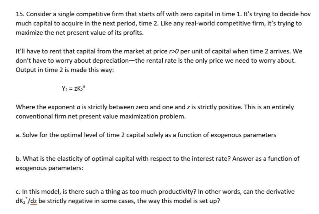 15. Consider a single competitive firm that starts off with zero capital in time 1. It's trying to decide hov
much capital to acquire in the next period, time 2. Like any real-world competitive firm, it's trying to
maximize the net present value of its profits.
It'll have to rent that capital from the market at price r>0 per unit of capital when time 2 arrives. We
don't have to worry about depreciation-the rental rate is the only price we need to worry about.
Output in time 2 is made this way:
Y₂ = ZK₂³
Where the exponent a is strictly between zero and one and z is strictly positive. This is an entirely
conventional firm net present value maximization problem.
a. Solve for the optimal level of time 2 capital solely as a function of exogenous parameters
b. What is the elasticity of optimal capital with respect to the interest rate? Answer as a function of
exogenous parameters:
c. In this model, is there such a thing as too much productivity? In other words, can the derivative
dk₂/dz be strictly negative in some cases, the way this model is set up?