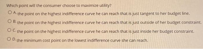 Which point will the consumer choose to maximize utility?
O A. the point on the highest indifference curve he can reach that is just tangent to her budget line.
O B. the point on the highest indifference curve he can reach that is just outside of her budget constraint.
O C. the point on the highest indifference curve he can reach that is just inside her budget constraint.
O D. the minimum cost point on the lowest indifference curve she can reach.
