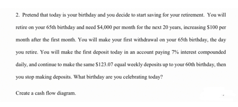 2. Pretend that today is your birthday and you decide to start saving for your retirement. You will
retire on your 65th birthday and need S4,000 per month for the next 20 years, increasing $100 per
month after the first month. You will make your first withdrawal on your 65th birthday, the day
you retire. You will make the first deposit today in an account paying 7% interest compounded
daily, and continue to make the same $123.07 equal weekly deposits up to your 60th birthday, then
you stop making deposits. What birthday are you celebrating today?
Create a cash flow diagram.
