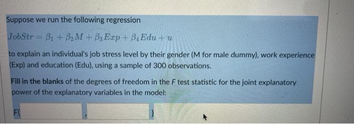 Suppose we run the following regression
JobStr B1 +B2 M+B Erp+ B, Edu + u
to explain an individual's job stress level by their gender (M for male dummy), work experience
(Exp) and education (Edu), using a sample of 300 observations.
Fill in the blanks of the degrees of freedom in the F test statistic for the joint explanatory
power of the explanatory variables in the model:
F
