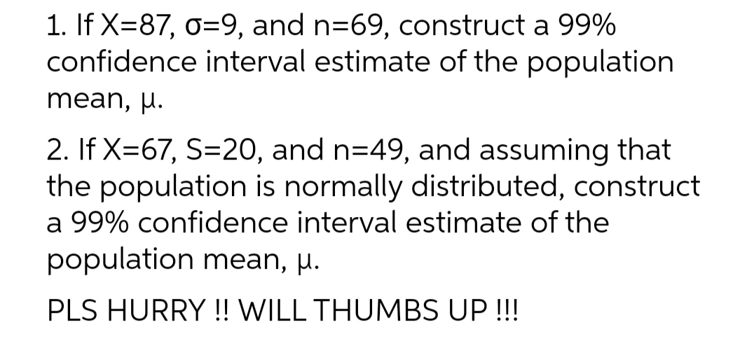 1. If X=87, o=9, and n=69, construct a 99%
confidence interval estimate of the population
mean, µ.
2. If X=67, S=20, and n=49, and assuming that
the population is normally distributed, construct
a 99% confidence interval estimate of the
population mean, μ.
PLS HURRY!! WILL THUMBS UP !!!