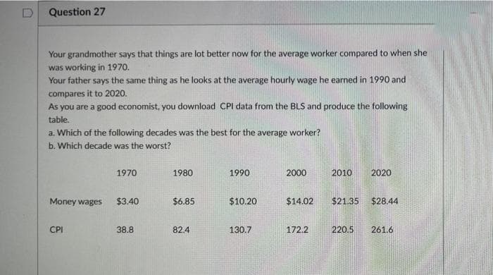 Question 27
Your grandmother says that things are lot better now for the average worker compared to when she
was working in 1970.
Your father says the same thing as he looks at the average hourly wage he earned in 1990 and
compares it to 2020.
As you are a good economist, you download CPI data from the BLS and produce the following
table.
a. Which of the following decades was the best for the average worker?
b. Which decade was the worst?
1970
1980
1990
2000
2010
2020
Money wages
$3.40
$6.85
$10.20
$14.02
$21.35
$28.44
CPI
38.8
82.4
130.7
172.2
220.5
261.6
D.

