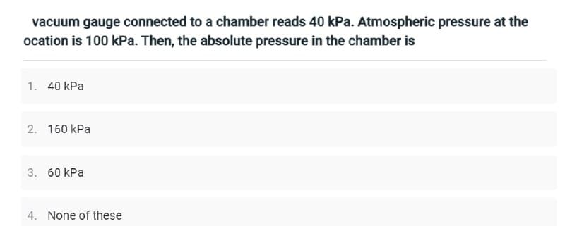 vacuum gauge connected to a chamber reads 40 kPa. Atmospheric pressure at the
ocation is 100 kPa. Then, the absolute pressure in the chamber is
1. 40 kPa
2. 160 kPa
3. 60 kPa
4. None of these