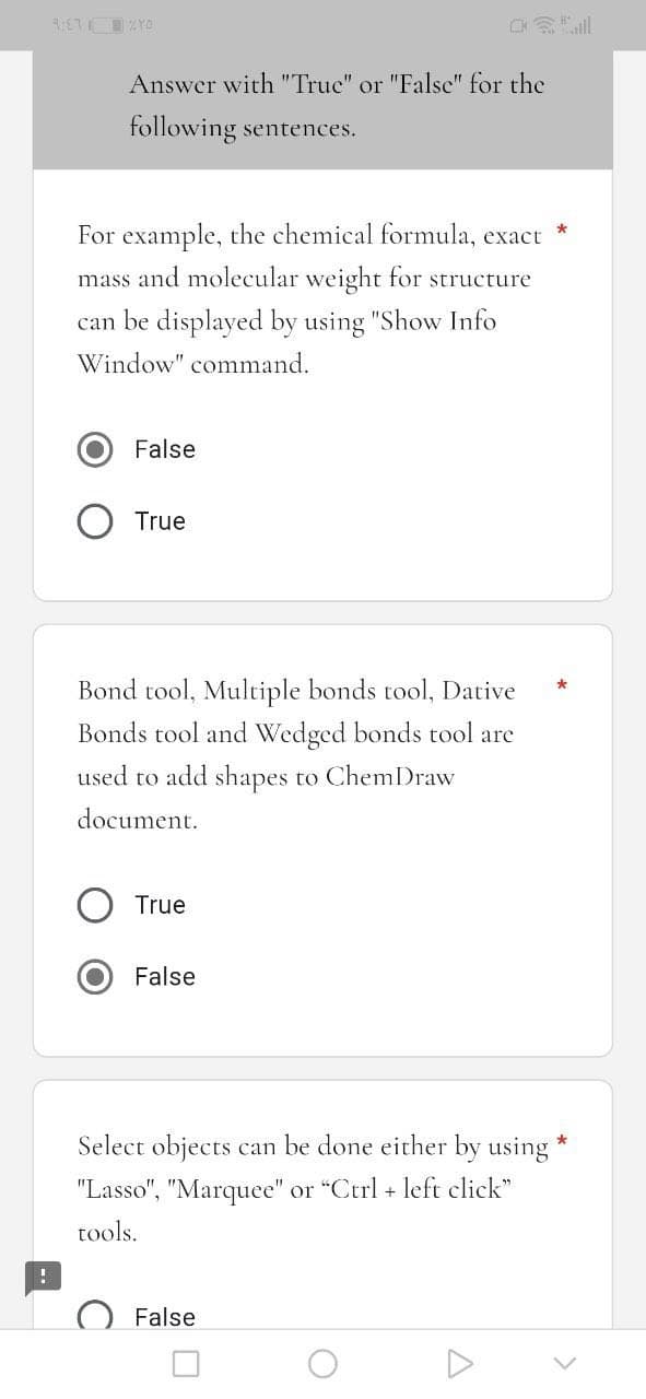9:47ZYO
Answer with "True" or "False" for the
following sentences.
For example, the chemical formula, exact
mass and molecular weight for structure
can be displayed by using "Show Info
Window" command.
False
True
Bond tool, Multiple bonds tool, Dative
Bonds tool and Wedged bonds tool are
used to add shapes to ChemDraw
document.
True
False
Select objects can be done either by using
"Lasso", "Marquee" or "Ctrl + left click"
tools.
False
O
A
*