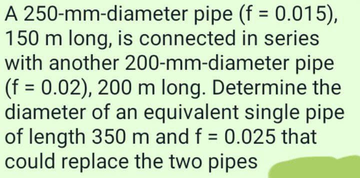 A 250-mm-diameter pipe (f = 0.015),
150 m long, is connected in series
with another 200-mm-diameter pipe
(f = 0.02), 200 m long. Determine the
diameter of an equivalent single pipe
of length 350 m and f = 0.025 that
could replace the two pipes