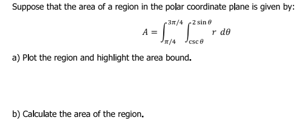 Suppose that the area of a region in the polar coordinate plane is given by:
r 37/4
2 sin e
A =
T/4
r de
csc e
a) Plot the region and highlight the area bound.
b) Calculate the area of the region.
