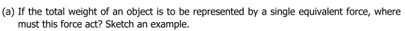 (a) If the total weight of an object is to be represented by a single equivalent force, where
must this force act? Sketch an example.
