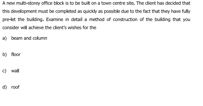 A new multi-storey office block is to be built on a town centre site. The client has decided that
this development must be completed as quickly as possible due to the fact that they have fully
pre-let the building. Examine in detail a method of construction of the building that you
consider will achieve the client's wishes for the
a) beam and column
b) floor
c) wall
d) roof
