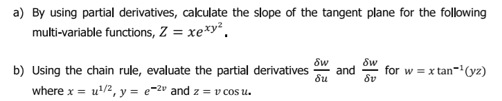 a) By using partial derivatives, calculate the slope of the tangent plane for the following
multi-variable functions, Z = xe*y².
dw
and
Sw
b) Using the chain rule, evaluate the partial derivatives
for w = x tan-(yz)
8u
8v
where x = u'/2, y = e=2º and z = v cos u.
