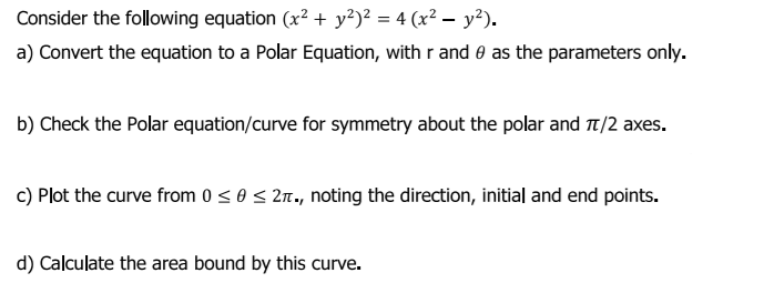 Consider the following equation (x² + y?)² = 4 (x² – y²).
a) Convert the equation to a Polar Equation, with r and 0 as the parameters only.
b) Check the Polar equation/curve for symmetry about the polar and T/2 axes.
c) Plot the curve from 0 < 0 < 21., noting the direction, initial and end points.
d) Calculate the area bound by this curve.
