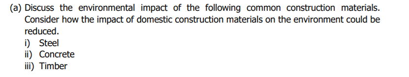 (a) Discuss the environmental impact of the following common construction materials.
Consider how the impact of domestic construction materials on the environment could be
reduced.
i) Steel
ii) Concrete
iii) Timber
