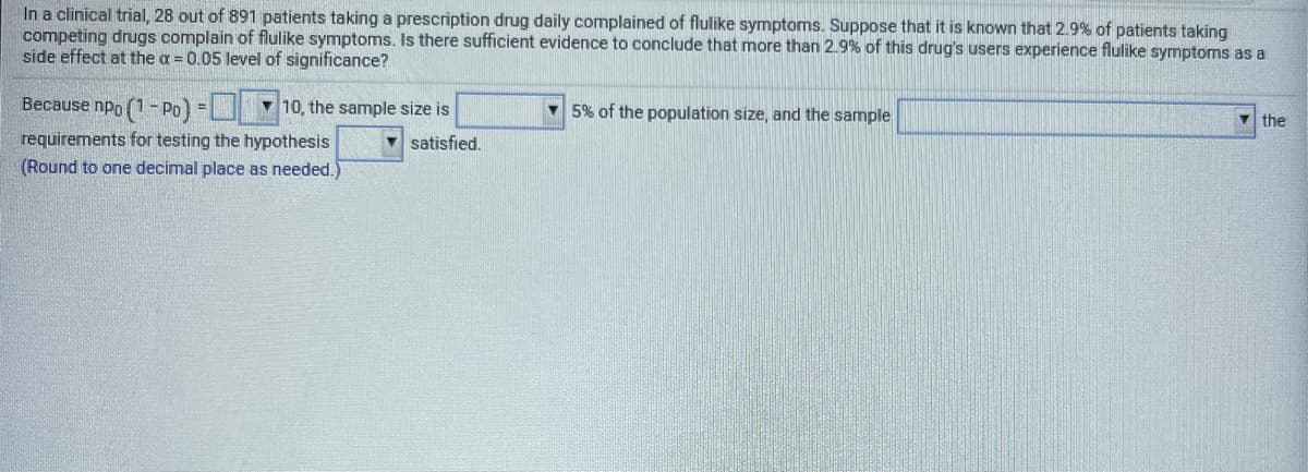 In a clinical trial, 28 out of 891 patients taking a prescription drug daily complained of flulike symptoms. Suppose that it is known that 2.9% of patients taking
competing drugs complain of flulike symptoms. Is there sufficient evidence to conclude that more than 2.9% of this drug's users experience flulike symptoms as a
side effect at the a = 0.05 level of significance?
Because npo (1 - Po)
v 10, the sample size is
v 5% of the population size, and the sample
v the
requirements for testing the hypothesis
(Round to one decimal place as needed.)
satisfied.

