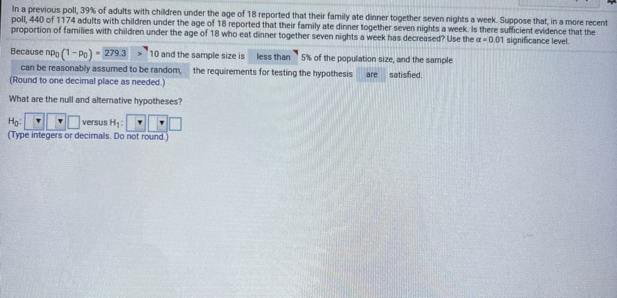 In a previous poll, 39% of adults with children under the age of 18 reported that their family ate dinner together seven nights a week. Suppose that, in a more recent
poll, 440 of 1174 adults with children under the age of 18 reported that their family ate dinner together seven nights a week. Is there sufficient evidence that the
proportion of families with children under the age of 18 who eat dinner together seven nights a week has decreased? Use the a = 0.01 significance level.
Because npo (1- Po) = 279.3
> '10 and the sample size is
less than
5% of the population size, and the sample
can be reasonably assumed to be random,
(Round to one decimal place as needed.)
the requirements for testing the hypothesis
satisfied.
are
What are the null and alternative hypotheses?
Hp:
versus H:
(Type integers or decimals. Do not round.)
