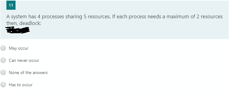 11
A system has 4 processes sharing 5 resources. If each process needs a maximum of 2 resources
then, deadlock:
May occur
Can never occur
None of the answers
Has to occur
