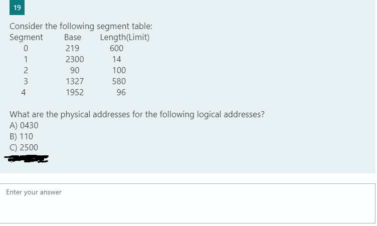 19
Consider the following segment table:
Segment
Base
Length(Limit)
219
600
1
2300
14
90
100
580
96
3
1327
4
1952
What are the physical addresses for the following logical addresses?
A) 0430
B) 110
C) 2500
Enter your answer
