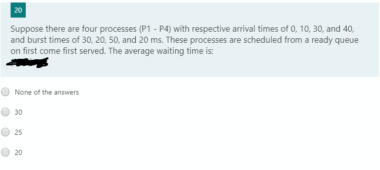 20
Suppose there are four processes (P1 - P4) with respective arrival times of 0, 10, 30, and 40,
and burst times of 30, 20, 50, and 20 ms. These processes are scheduled from a ready queue
on first come first served. The average waiting time is:
None of the answers
30
25
20
