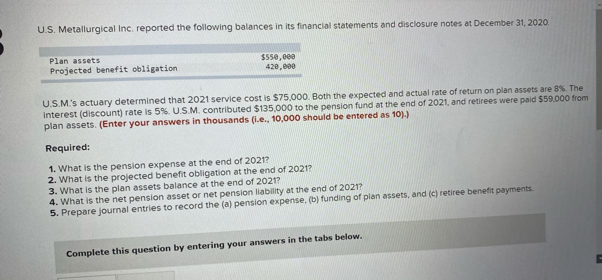 U.S. Metallurgical Inc. reported the following balances in its financial statements and disclosure notes at December 31, 2020.
Plan assets
$550,e00
420,000
Projected benefit obligation
U.S.M's actuary determined that 2021 service cost is $75,00O. Both the expected and actual rate of return on plan assets are 8%. The
interest (discount) rate is 5%. U.S.M. contributed $135,000 to the pension fund at the end of 2021, and retirees were paid $59,000 from
plan assets. (Enter your answers in thousands (i.e., 10,000 should be entered as 10).)
Required:
1. What is the pension expense at the end of 2021?
2. What is the projected benefit obligation at the end of 2021?
3. What is the plan assets balance at the end of 2021?
4. What is the net pension asset or net pension liability at the end of 2021?
5. Prepare journal entries to record the (a) pension expense, (b) funding of plan assets, and (c) retiree benefit payments.
Complete this question by entering your answers in the tabs below.
