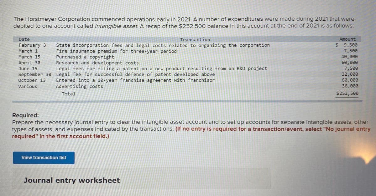 The Horstmeyer Corporation commenced operations early in 2021. A number of expenditures were made during 2021 that were
debited to one account called intangible asset. A recap of the $252,500 balance in this account at the end of 2021 is as follows:
Date
Transaction
Amount
State incorporation fees and legal costs related to organizing the corporation
Fire insurance premium for three-year period
Purchased a copyright
Research and development costs
Legal fees for filing a patent on a new product resulting from an R&D project
$ 9,500
7,500
40,000
60, 000
7,500
32,000
60, 000
36,000
February 3
March 1
March 15
April 30
June 15
September 30 Legal fee for successful defense of patent developed above
Entered into a 10-year franchise agreement with franchisor
Advertising costs
October 13
Various
Total
$252,500
Required:
Prepare the necessary journal entry to clear the intangible asset account and to set up accounts for separate intangible assets, other
types of assets, and expenses indicated by the transactions. (If no entry is required for a transaction/event, select "No journal entry
required" in the first account field.)
View transaction list
Journal entry worksheet
