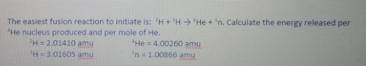The easiest fusion reaction to initiate is: H+ H He + 'n. Calculate the energy released per
"He nucleus produced and per mole of He.
H= 2.01410 amu
"He 4.00260 amu
H%3D3.01605 amu
'n=D1.00866 amu
