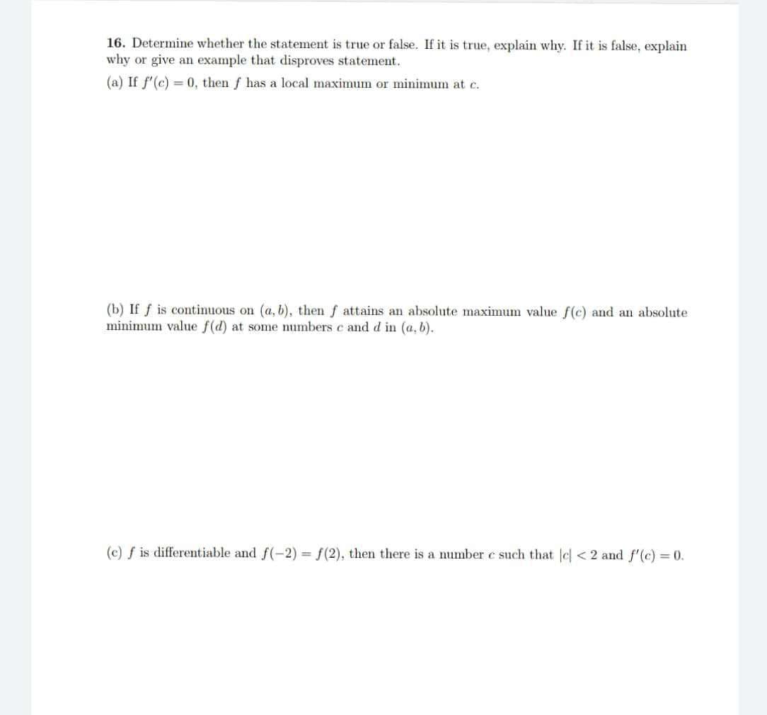 16. Determine whether the statement is true or false. If it is true, explain why. If it is false, explain
why or give an example that disproves statement.
(a) If f'(c) = 0, then f has a local maximum or minimum at c.
(b) If f is continuous on (a, b), then f attains an absolute maximum value f(c) and an absolute
minimum value f(d) at me numbers c and d in (a, b).
(e) f is differentiable and f(-2) = f(2), then there is a number c such that cl < 2 and f'(c) = 0.