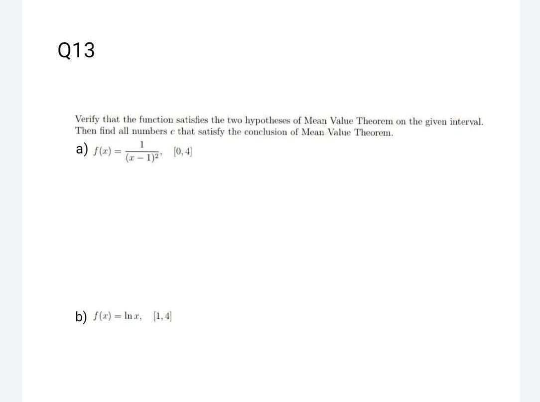 Q13
Verify that the function satisfies the two hypotheses of Mean Value Theorem on the given interval.
Then find all numbers c that satisfy the conclusion of Mean Value Theorem.
[0,4]
a) f(x)
=
1
(x-1)²
b) f(x) = lnr, [1,4]