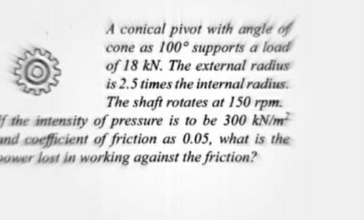 A conical pivot with angle of
cone as 100° supports a load
of 18 kN. The external radius
is 2.5 times the internal radius.
The shaft rotates at 150 rpm.
f the intensity of pressure is to be 300 kN/m2
and coefficient of friction as 0.05, what is the
ower lost in working against the friction?
