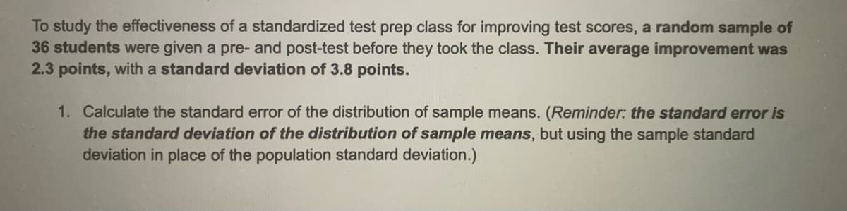To study the effectiveness of a standardized test prep class for improving test scores, a random sample of
36 students were given a pre- and post-test before they took the class. Their average improvement was
2.3 points, with a standard deviation of 3.8 points.
1. Calculate the standard error of the distribution of sample means. (Reminder: the standard error is
the standard deviation of the distribution of sample means, but using the sample standard
deviation in place of the population standard deviation.)
