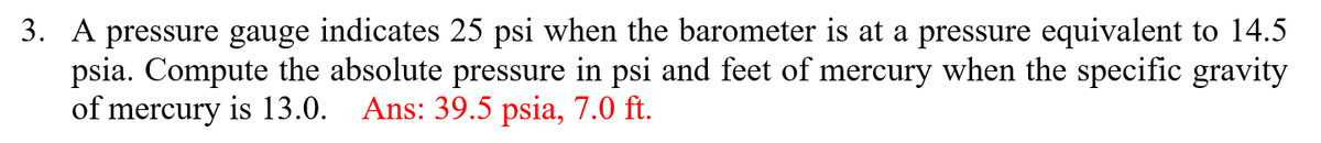 3. A pressure gauge indicates 25 psi when the barometer is at a pressure equivalent to 14.5
psia. Compute the absolute pressure in psi and feet of mercury when the specific gravity
of mercury is 13.0. Ans: 39.5 psia, 7.0 ft.
