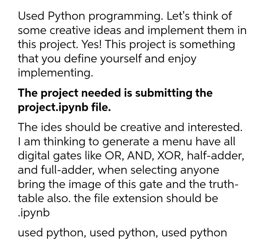Used Python programming. Let's think of
some creative ideas and implement them in
this project. Yes! This project is something
that you define yourself and enjoy
implementing.
The project needed is submitting the
project.ipynb file.
The ides should be creative and interested.
I am thinking to generate a menu have all
digital gates like OR, AND, XOR, half-adder,
and full-adder, when selecting anyone
bring the image of this gate and the truth-
table also. the file extension should be
.ipynb
used python, used python, used python
