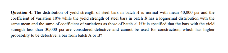 Question 4. The distribution of yield strength of steel bars in batch A is normal with mean 40,000 psi and the
coefficient of variation 10% while the yield strength of steel bars in batch B has a lognormal distribution with the
same mean and the same of coefficient of variations as those of batch A. If it is specified that the bars with the yield
strength less than 30,000 psi are considered defective and cannot be used for construction, which has higher
probability to be defective, a bar from batch A or B?
