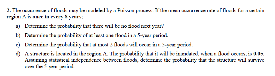 2. The occurrence of floods may be modeled by a Poisson process. If the mean occurrence rate of floods for a certain
region A is once in every 8 years;
a) Detemine the probability that there will be no flood next year?
b) Determine the probability of at least one flood in a 5-year period.
c) Determine the probability that at most 2 floods will occur in a 5-year period.
d) A structure is located in the region A. The probability that it will be imundated, when a flood occurs, is 0.05.
Assuming statistical independence between floods, determine the probability that the structure will survive
over the 5-year period.
