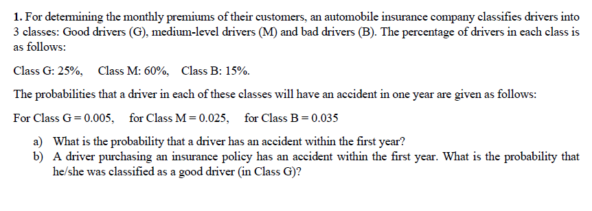 1. For determining the monthly premiums of their customers, an automobile insurance company classifies drivers into
3 classes: Good drivers (G), medium-level drivers (M) and bad drivers (B). The percentage of drivers in each class is
as follows:
Class G: 25%, Class M: 60%, Class B: 15%.
The probabilities that a driver in each of these classes will have an accident in one year are given as follows:
For Class G = 0.005, for Class M= 0.025, for Class B=0.035
a) What is the probability that a driver has an accident within the first year?
b) A driver purchasing an insurance policy has an accident within the first year. What is the probability that
he/she was classified as a good driver (in Class G)?
