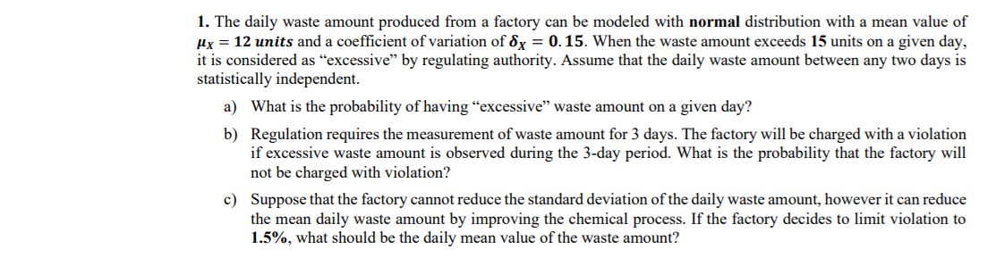 1. The daily waste amount produced from a factory can be modeled with normal distribution with a mean value of
Hx = 12 units and a coefficient of variation of 8x = 0.15. When the waste amount exceeds 15 units on a given day,
it is considered as “excessive" by regulating authority. Assume that the daily waste amount between any two days is
statistically independent.
a) What is the probability of having “excessive" waste amount on a given day?
b) Regulation requires the measurement of waste amount for 3 days. The factory will be charged with a violation
if excessive waste amount is observed during the 3-day period. What is the probability that the factory will
not be charged with violation?
c) Suppose that the factory cannot reduce the standard deviation of the daily waste amount, however it can reduce
the mean daily waste amount by improving the chemical process. If the factory decides to limit violation to
1.5%, what should be the daily mean value of the waste amount?
