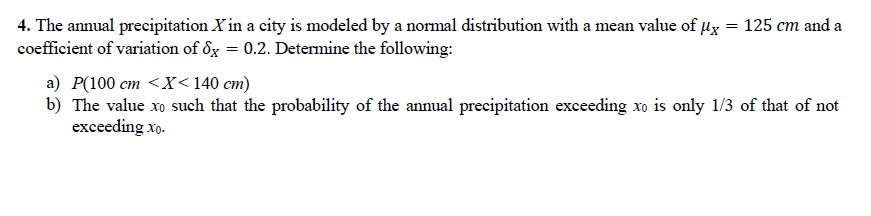 4. The annual precipitation X in a city is modeled by a normal distribution with a mean value of ux = 125 cm and a
coefficient of variation of 8g = 0.2. Determine the following:
а) Р(100 ст <X <140 ст)
b) The value xo such that the probability of the annual precipitation exceeding xo is only 1/3 of that of not
exceeding xo.
