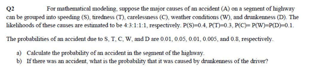 For mathematical modeling, suppose the major causes of an accident (A) on a segment of highway
can be grouped into speeding (S), tiredness (T), carelessness (C), weather conditions (W), and drunkenness (D). The
likelihoods of these causes are estimated to be 4:3:1:1:1, respectively. P(S)=0.4, P(T)=0.3, P(C)= P(W)=P(D)=0.1.
Q2
The probabilities of an accident due to S, T, C, W, and D are 0.01, 0.05, 0.01, 0.005, and 0.8, respectively.
a) Calculate the probability of an accident in the segment of the highway.
b) If there was an accident, what is the probability that it was caused by drunkenness of the driver?
