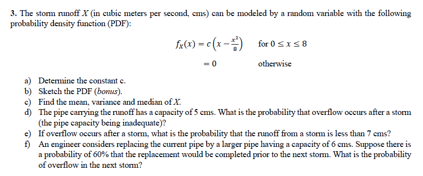 3. The storm runoff X (in cubie meters per second, ems) can be modeled by a random variable with the following
probability density function (PDF):
fa(x) = c (x -)
for 0 <x< 8
= 0
otherwise
a) Determine the constant e.
b) Sketch the PDF (bonus).
c) Find the mean, variance and median of X.
d) The pipe carrying the runoff has a capacity of 5 cms. What is the probability that overflow occurs after a storm
(the pipe capacity being inadequate)?
e) If overflow occurs after a storm, what is the probability that the runoff from a storm is less than 7 cms?
f) An engineer considers replacing the current pipe by a larger pipe having a capacity of 6 cms. Suppose there is
a probability of 60% that the replacement would be completed prior to the next storm. What is the probability
of overflow in the next storm?
