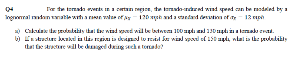 Q4
For the tornado events in a certain region, the tornado-induced wind speed can be modeled by a
lognormal random variable with a mean value of ux = 120 mph and a standard deviation of ox = 12 mph.
a) Calculate the probability that the wind speed will be between 100 mph and 130 mph in a tornado event.
b) If a structure located in this region is designed to resist for wind speed of 150 mph, what is the probability
that the structure will be damaged during such a tornado?
