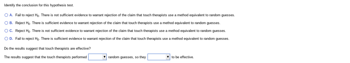 Identify the conclusion for this hypothesis test.
O A. Fail to reject Ho. There is not sufficient evidence to warrant rejection of the claim that touch therapists use a method equivalent to random guesses.
O B. Reject Ho. There is sufficient evidence to warrant rejection of the claim that touch therapists use a method equivalent to random guesses.
O C. Reject Họ. There is not sufficient evidence to warrant rejection of the claim that touch therapists use a method equivalent to random guesses.
O D. Fail to reject Ho. There is sufficient evidence to warrant rejection of the claim that touch therapists use a method equivalent to random guesses.
Do the results suggest that touch therapists are effective?
The results suggest that the touch therapists performed
random guesses, so they
to be effective.

