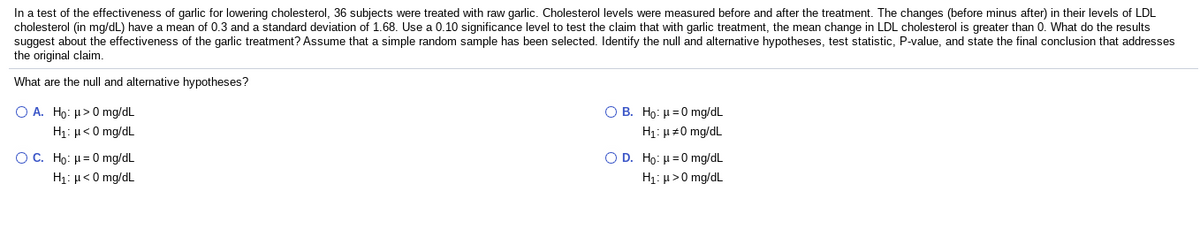 In a test of the effectiveness of garlic for lowering cholesterol, 36 subjects were treated with raw garlic. Cholesterol levels were measured before and after the treatment. The changes (before minus after) in their levels of LDL
cholesterol (in mg/dL) have a mean of 0.3 and a standard deviation of 1.68. Use a 0.10 significance level to test the claim that with garlic treatment, the mean change in LDL cholesterol is greater than 0. What do the results
suggest about the effectiveness of the garlic treatment? Assume that a simple random sample has been selected. Identify the null and alternative hypotheses, test statistic, P-value, and state the final conclusion that addresses
the original claim.
What are the null and alternative hypotheses?
O A. Ho: µ>0 mg/dL
O B. Ho: µ =0 mg/dL
H1: µ<0 mg/dL
H1: µ #0 mg/dL
O C. Ho μ=0 mg dL
H1: µ<0 mg/dL
O D. Ho: H=0 mg/dL
H1: µ>0 mg/dL
