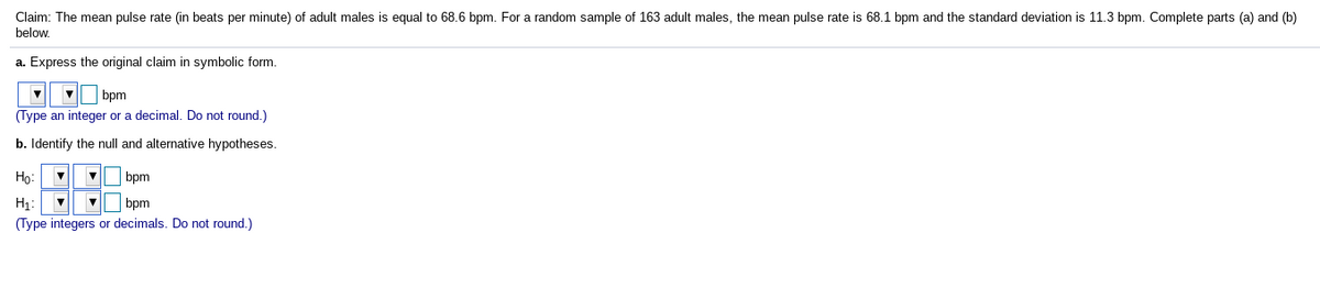 Claim: The mean pulse rate (in beats per minute) of adult males is equal to 68.6 bpm. For a random sample of 163 adult males, the mean pulse rate is 68.1 bpm and the standard deviation is 11.3 bpm. Complete parts (a) and (b)
below.
a. Express the original claim in symbolic form.
V bpm
(Type an integer or a decimal. Do not round.)
b. Identify the null and alternative hypotheses.
Họ:
V bpm
H1:
bpm
(Type integers or decimals. Do not round.)
