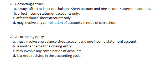 20. Correcting entries
a. always affect at least one balance sheet account and one income statement account.
b. affect income statementaccounts only.
c. affect balance sheet accounts only.
d. may involve any combination of accounts in need of correction.
22. A correcting entry
a. must involve one balance sheet account and one income statement account.
b. is another name for a closing entry.
c. may involve any combination of accounts.
d. is a required step in the accounting cycle.
